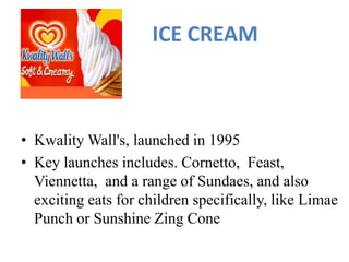 ICE CREAM
• Kwality Wall's, launched in 1995
• Key launches includes. Cornetto, Feast,
Viennetta, and a range of Sundaes, and also
exciting eats for children specifically, like Limae
Punch or Sunshine Zing Cone
 