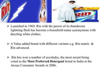  Launched in 1969, Rin with the power of its thunderous
lightning flash has become a household name synonymous with
dazzling white clothes.
 A Value added brand with different variants e.g. Rin matric &
Rin advanced.
 Rin has won a number of accolades, the most recent being
voted as the Most Preferred Detergent brand in India at the
Awaaz Consumer Awards in 2006.
 