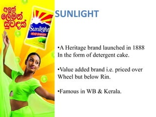 •A Heritage brand launched in 1888
In the form of detergent cake.
•Value added brand i.e. priced over
Wheel but below Rin.
•Famous in WB & Kerala.
SUNLIGHT
 