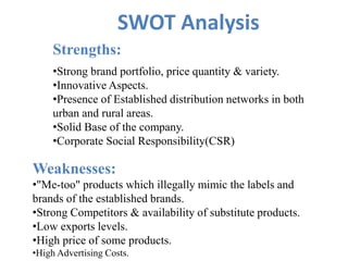 SWOT Analysis
Strengths:
•Strong brand portfolio, price quantity & variety.
•Innovative Aspects.
•Presence of Established distribution networks in both
urban and rural areas.
•Solid Base of the company.
•Corporate Social Responsibility(CSR)
Weaknesses:
•"Me-too" products which illegally mimic the labels and
brands of the established brands.
•Strong Competitors & availability of substitute products.
•Low exports levels.
•High price of some products.
•High Advertising Costs.
 