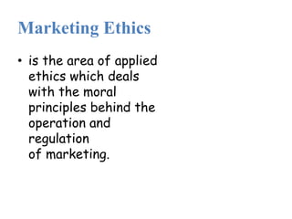 Marketing Ethics
• is the area of applied
ethics which deals
with the moral
principles behind the
operation and
regulation
of marketing.
 