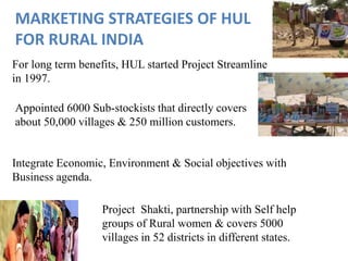 For long term benefits, HUL started Project Streamline
in 1997.
MARKETING STRATEGIES OF HUL
FOR RURAL INDIA
Project Shakti, partnership with Self help
groups of Rural women & covers 5000
villages in 52 districts in different states.
Appointed 6000 Sub-stockists that directly covers
about 50,000 villages & 250 million customers.
Integrate Economic, Environment & Social objectives with
Business agenda.
 