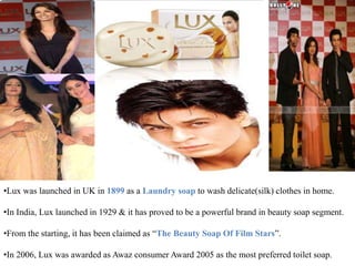 •Lux was launched in UK in 1899 as a Laundry soap to wash delicate(silk) clothes in home.
•In India, Lux launched in 1929 & it has proved to be a powerful brand in beauty soap segment.
•From the starting, it has been claimed as “The Beauty Soap Of Film Stars”.
•In 2006, Lux was awarded as Awaz consumer Award 2005 as the most preferred toilet soap.
 