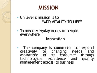 MISSION
 Unilever‟s mission is to
“ADD VITALITY TO LIFE”
 To meet everyday needs of people
everywhere
Innovation
 The company is committed to respond
creatively to changing needs and
aspirations of its consumer through
technological excellence and quality
management across its business
 