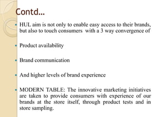 Contd…
 HUL aim is not only to enable easy access to their brands,
but also to touch consumers with a 3 way convergence of
 Product availability
 Brand communication
 And higher levels of brand experience
 MODERN TABLE: The innovative marketing initiatives
are taken to provide consumers with experience of our
brands at the store itself, through product tests and in
store sampling.
 