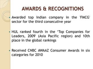 AWARDS & RECOGNITIONS
 Awarded top Indian company in the 'FMCG'
sector for the third consecutive year
 HUL ranked fourth in the „Top Companies for
Leaders, 2009' (Asia Pacific region) and 10th
place in the global rankings
 Received CNBC AWAAZ Consumer Awards in six
categories for 2010
 