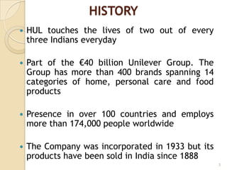 HISTORY
 HUL touches the lives of two out of every
three Indians everyday
 Part of the €40 billion Unilever Group. The
Group has more than 400 brands spanning 14
categories of home, personal care and food
products
 Presence in over 100 countries and employs
more than 174,000 people worldwide
 The Company was incorporated in 1933 but its
products have been sold in India since 1888
3
 