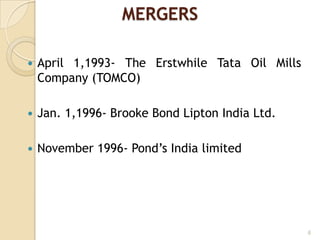 MERGERS
 April 1,1993- The Erstwhile Tata Oil Mills
Company (TOMCO)
 Jan. 1,1996- Brooke Bond Lipton India Ltd.
 November 1996- Pond‟s India limited
6
 
