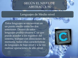 SEGÚN EL NIVEL DE
ABSTRACCION
Lenguajes de Medio nivel
Estos lenguajes se encuentran en
un punto medio entre los dos
anteriores. Dentro de estos
lenguajes podría situarse C ya que
puede acceder a los registros del
sistema, trabajar con direcciones de
memoria, todas ellas características
de lenguajes de bajo nivel y a la vez
realizar operaciones de alto nivel.
 