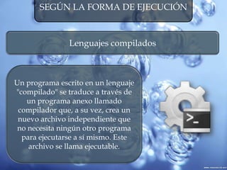 SEGÚN LA FORMA DE EJECUCIÓN
Lenguajes compilados
Un programa escrito en un lenguaje
"compilado" se traduce a través de
un programa anexo llamado
compilador que, a su vez, crea un
nuevo archivo independiente que
no necesita ningún otro programa
para ejecutarse a sí mismo. Este
archivo se llama ejecutable.
 