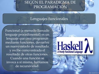 SEGÚN EL PARADIGMA DE
PROGRAMACIÓN
Lenguajes funcionales
Funcional (a menudo llamado
lenguaje procedimental) es un
lenguaje que crea programas
mediante funciones, devuelve
un nuevo estado de resultado
y recibe como entrada el
resultado de otras funciones.
Cuando una función se
invoca a sí misma, hablamos
de recursividad.
 