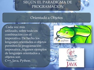 SEGÚN EL PARADIGMA DE
PROGRAMACIÓN
Orientado a Objetos
Cada vez más
utilizado, sobre todo en
combinación con el
imperativo. De hecho los
lenguajes orientados a objetos
permiten la programación
imperativa. Algunos ejemplos
de lenguajes orientados a
objetos son
C++, Java, Python.
 