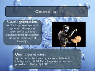 Generaciones
Cuarta generación.
Son los lenguajes capaces de
generar código por si
solos, con lo cuales se
pueden realizar aplicaciones
sin ser un experto en el
lenguaje.
Quinta generación:
aquí se encuentran los lenguajes orientados a la
inteligencia artificial. Estos lenguajes todavía están
poco desarrollados. Ej. LISP
 