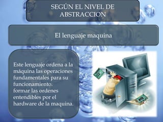 SEGÚN EL NIVEL DE
ABSTRACCION
El lenguaje maquina
Este lenguaje ordena a la
máquina las operaciones
fundamentales para su
funcionamiento.
formar las ordenes
entendibles por el
hardware de la maquina.
 