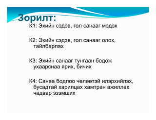Çîðèëò:
  Ê1: Ýõèéí ñýäýâ, ãîë ñàíààã ìýäýõ

  Ê2: Ýõèéí ñýäýâ, ãîë ñàíààã îëîõ,
   òàéëáàðëàõ

  Ê3: Ýõèéí ñàíààã òóíãààí áîäîæ
   óõààðñíàà ÿðèõ, áè÷èõ

  Ê4: Ñàíàà áîäëîî ÷ºëººòýé èëýðõèéëýõ,
   áóñàäòàé õàðèëöàõ õàìòðàí àæèëëàõ
   ÷àäâàð ýçýìøèõ
 