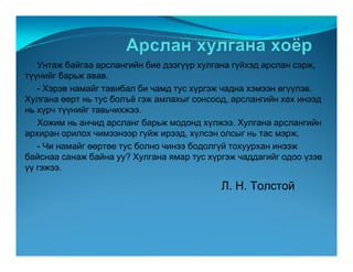Óíòàæ áàéãàà àðñëàíãèéí áèå äýýã¿¿ð õóëãàíà ã¿éõýä àðñëàí ñýðæ,
ò¿¿íèéã áàðüæ àâàâ.
   - Õýðýâ íàìàéã òàâèáàë áè ÷àìä òóñ õ¿ðãýæ ÷àäíà õýìýýí ºã¿¿ëýâ.
Õóëãàíà ººðò íü òóñ áîëú¸ ãýæ àìëàõûã ñîíñîîä, àðñëàíãèéí õºõ èíýýä
íü õ¿ð÷ ò¿¿íèéã òàâü÷èõæýý.
   Õîæèì íü àí÷èä àðñëàíã áàðüæ ìîäîíä õ¿ëæýý. Õóëãàíà àðñëàíãèéí
àðõèðàí îðèëîõ ÷èìýýíýýð ã¿éæ èðýýä, õ¿ëñýí îëñûã íü òàñ ìýðæ,
   - ×è íàìàéã ººðòºº òóñ áîëíî ÷èíýý áîäîëã¿é òîõóóðõàí èíýýæ
áàéñíàà ñàíàæ áàéíà óó? Õóëãàíà ÿìàð òóñ õ¿ðãýæ ÷àääàãèéã îäîî ¿çýâ
¿¿ ãýæýý.

                                            Ë. Í. Òîëñòîé
 