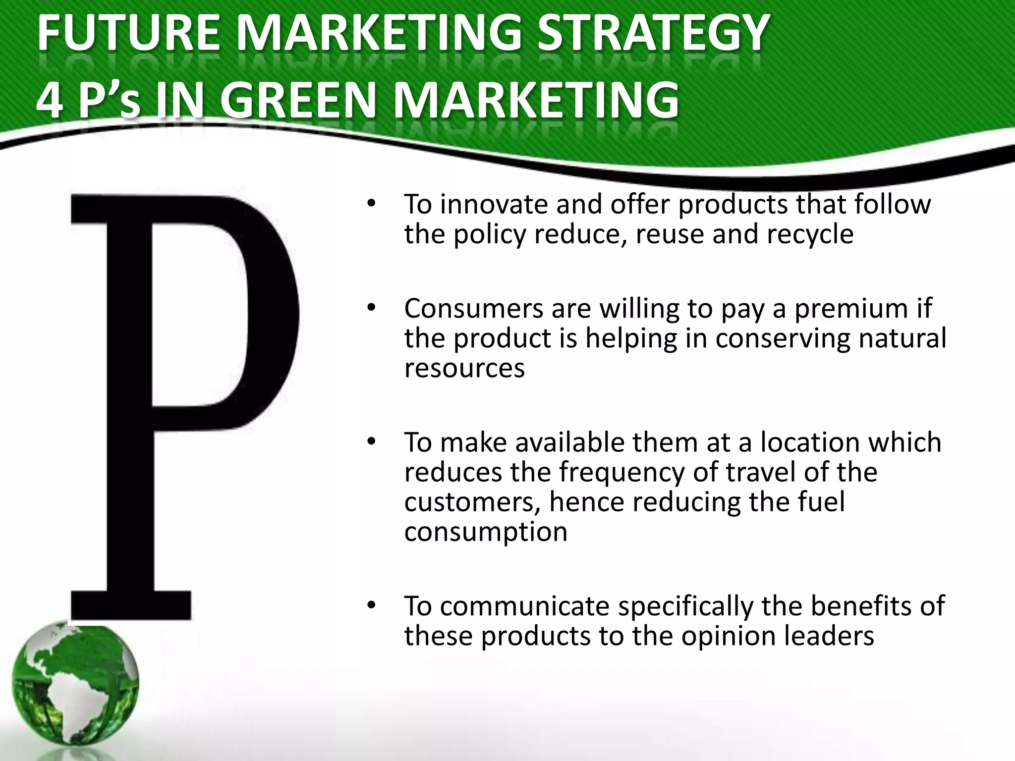 FUTURE MARKETING STRATEGY
4 P’s IN GREEN MARKETING
• To innovate and offer products that follow
the policy reduce, reuse and recycle
• Consumers are willing to pay a premium if
the product is helping in conserving natural
resources

• To make available them at a location which
reduces the frequency of travel of the
customers, hence reducing the fuel
consumption
• To communicate specifically the benefits of
these products to the opinion leaders

 