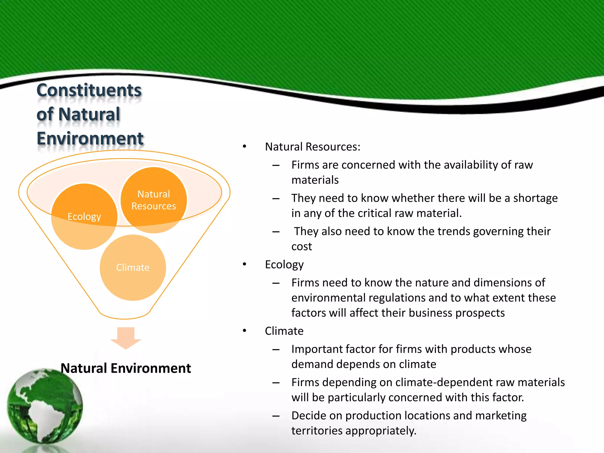 Constituents
of Natural
Environment

Ecology

•

Natural
Resources

Climate

•

•

Natural Environment

Natural Resources:
– Firms are concerned with the availability of raw
materials
– They need to know whether there will be a shortage
in any of the critical raw material.
– They also need to know the trends governing their
cost
Ecology
– Firms need to know the nature and dimensions of
environmental regulations and to what extent these
factors will affect their business prospects
Climate
– Important factor for firms with products whose
demand depends on climate
– Firms depending on climate-dependent raw materials
will be particularly concerned with this factor.
– Decide on production locations and marketing
territories appropriately.

 