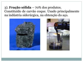3). Fração sólida – 70% dos produtos.Constituído de carvão coque. Usado principalmente na indústria siderúrgica, na obtenção do aço.