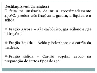 Destilação seca da madeiraÉ feita na ausência de ar a aproximadamente 450°C, produz três frações: a gasosa, a líquida e a sólida. Fração gasosa – gás carbônico, gás etileno e gás hidrogênio.