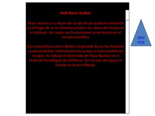 Hulk Breve Análisis

Brian asesinó a su mujer por lo que Bruce acabaría creciendo
en el hogar de su tía mientras asistía a las clases de Ciencia en
  el instituto. Así, todas sus frustraciones se centrarían en el
                         estudio científico.                        sigui
                                                                    ente
Con compañeros como Walter Langkowski Bruce fue forjando
su personalidad: intelectualmente precoz y emocionalmente
   incapaz. Así obtuvo el doctorado de Física Nuclear en el
 Instituto Tecnológico de California. Con lo que consiguió un
                  trabajo en Nuevo México.
 