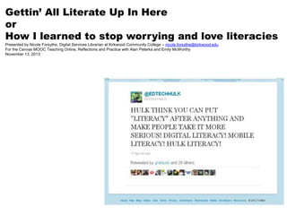 Gettin’ All Literate Up In Here
or
How I learned to stop worrying and love literacies
Presented by Nicole Forsythe, Digital Services Librarian at Kirkwood Community College – nicole.forsythe@kirkwood.edu
For the Canvas MOOC Teaching Online, Reflections and Practice with Alan Peterka and Emily McWorthy
November 13, 2013

 