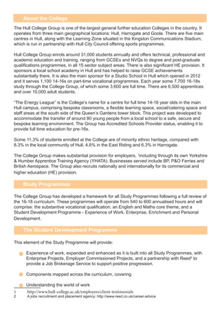 About the College
The Hull College Group is one of the largest general further education Colleges in the country. It
operates from three main geographical locations: Hull, Harrogate and Goole. There are five main
centres in Hull, along with the Learning Zone situated in the Kingston Communications Stadium,
which is run in partnership with Hull City Council offering sports programmes.
Hull College Group enrols around 31,000 students annually and offers technical, professional and
academic education and training, ranging from GCSEs and NVQs to degree and post-graduate
qualifications programmes, in all 15 sector subject areas. There is also significant HE provision. It
sponsors a local school academy in Hull and has helped to raise GCSE achievements
substantially there. It is also the main sponsor for a Studio School in Hull which opened in 2012
and it serves 1,100 14-16s on part-time vocational programmes. Each year some 7,700 16-18s
study through the College Group, of which some 3,600 are full time. There are 6,500 apprentices
and over 10,000 adult students.
“The Energy League” is the College’s name for a centre for full time 14-16 year olds in the main
Hull campus, comprising bespoke classrooms, a flexible learning space, social/catering space and
staff areas at the south side of the Queen’s Gardens tower block. This project was developed to
accommodate the transfer of around 80 young people from a local school to a safe, secure and
bespoke learning environment. The Group has Accredited Schools Provider status, enabling it to
provide full time education for pre-16s.
Some 11.3% of students enrolled at the College are of minority ethnic heritage, compared with
8.3% in the local community of Hull, 4.6% in the East Riding and 6.3% in Harrogate.
The College Group makes substantial provision for employers, 1
including through its own Yorkshire
& Humber Apprentice Training Agency (YHATA). Businesses served include BP, P&O Ferries and
British Aerospace. The Group also recruits nationally and internationally for its commercial and
higher education (HE) provision.
The College Group has developed a framework for all Study Programmes following a full review of
the 16-18 curriculum. These programmes will operate from 540 to 600 annualised hours and will
comprise: the substantive vocational qualification; an English and Maths core theme; and a
Student Development Programme - Experience of Work, Enterprise, Enrichment and Personal
Development.
This element of the Study Programme will provide:
Experience of work, expanded and enhanced as it is built into all Study Programmes, with
Enterprise Projects, Employer Commissioned Projects, and a partnership with Reed2
to
provide a Job Brokerage Service to support positive progression.
Components mapped across the curriculum, covering
Understanding the world of work
1	http://www.hull-college.ac.uk/employers/client-testimonials
2	 A jobs recruitment and placement agency: http://www.reed.co.uk/career-advice
Study Programmes
The Student Development Programme
 