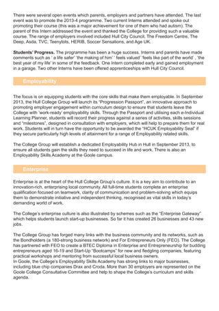 There were several open events which parents, employers and partners have attended. The last
event was to promote the 2013-4 programme. Two current Interns attended and spoke out
promoting their course (this was a major achievement for one of them who had autism). The
parent of this Intern addressed the event and thanked the College for providing such a valuable
course. The range of employers involved included Hull City Council, The Freedom Centre, The
Deep, Asda, TVC, Teenytots, HERIB, Soccer Sensations, and Age UK.
Students’ Progress. The programme has been a huge success. Interns and parents have made
comments such as ‘ a life safer’ ‘the making of him’ ‘ feels valued’ ‘feels like part of the world’ , ‘the
best year of my life’ in some of the feedback. One Intern completed early and gained employment
in a garage. Two other Interns have been offered apprenticeships with Hull City Council.
The focus is on equipping students with the core skills that make them employable. In September
2013, the Hull College Group will launch its “Progression Passport”, an innovative approach to
promoting employer engagement within curriculum design to ensure that students leave the
College with ‘work-ready’ employability skills. Through the Passport and utilising each e-Individual
Learning Planner, students will record their progress against a series of activities, skills sessions
and “milestones”, designed in consultation with employers, which will help to prepare them for real
work. Students will in turn have the opportunity to be awarded the “HCUK Employability Seal” if
they secure particularly high levels of attainment for a range of Employability related skills.
The College Group will establish a dedicated Employability Hub in Hull in September 2013, to
ensure all students gain the skills they need to succeed in life and work. There is also an
Employability Skills Academy at the Goole campus.
Enterprise is at the heart of the Hull College Group’s culture. It is a key aim to contribute to an
innovation-rich, enterprising local community. All full-time students complete an enterprise
qualification focused on teamwork, clarity of communication and problem-solving which equips
them to demonstrate initiative and independent thinking, recognised as vital skills in today’s
demanding world of work.
The College’s enterprise culture is also illustrated by schemes such as the “Enterprise Gateway”
which helps students launch start-up businesses. So far it has created 26 businesses and 43 new
jobs.
The College Group has forged many links with the business community and its networks, such as
the Bondholders (a 180-strong business network) and For Entrepreneurs Only (FEO). The College
has partnered with FEO to create a BTEC Diploma in Enterprise and Entrepreneurship for budding
entrepreneurs aged 16-19 and Start-Up “Bootcamps” for new and fledgling companies, featuring
practical workshops and mentoring from successful local business owners.
In Goole, the College’s Employability Skills Academy has strong links to major businesses,
including blue chip companies Drax and Croda. More than 30 employers are represented on the
Goole College Consultative Committee and help to shape the College’s curriculum and skills
agenda.
Employability
Enterprise
 