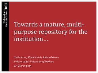 Towards a mature, multi-
purpose repository for the
institution…
Chris Awre, Simon Lamb, Richard Green
Fedora UK&I, University of Durham
21st March 2013
 