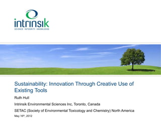 Sustainability: Innovation Through Creative Use of
Existing Tools
Ruth Hull
Intrinsik Environmental Sciences Inc, Toronto, Canada
SETAC (Society of Environmental Toxicology and Chemistry) North America
May 16th, 2012
 