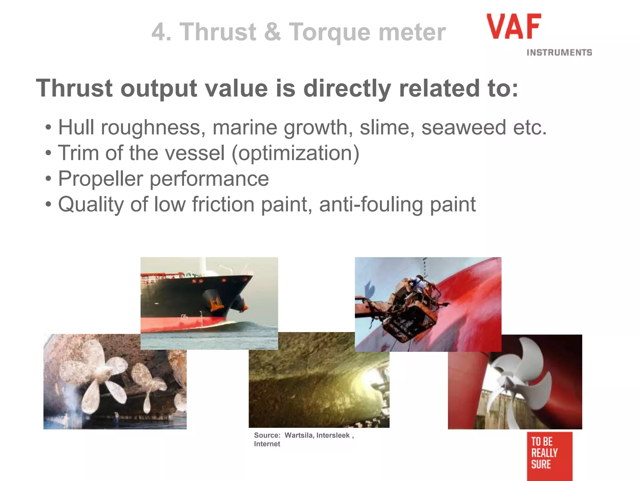 • Hull roughness, marine growth, slime, seaweed etc.
• Trim of the vessel (optimization)
• Propeller performance
• Quality of low friction paint, anti-fouling paint
4. Thrust & Torque meter
Thrust output value is directly related to:
Source: Wartsila, Intersleek ,
Internet
 