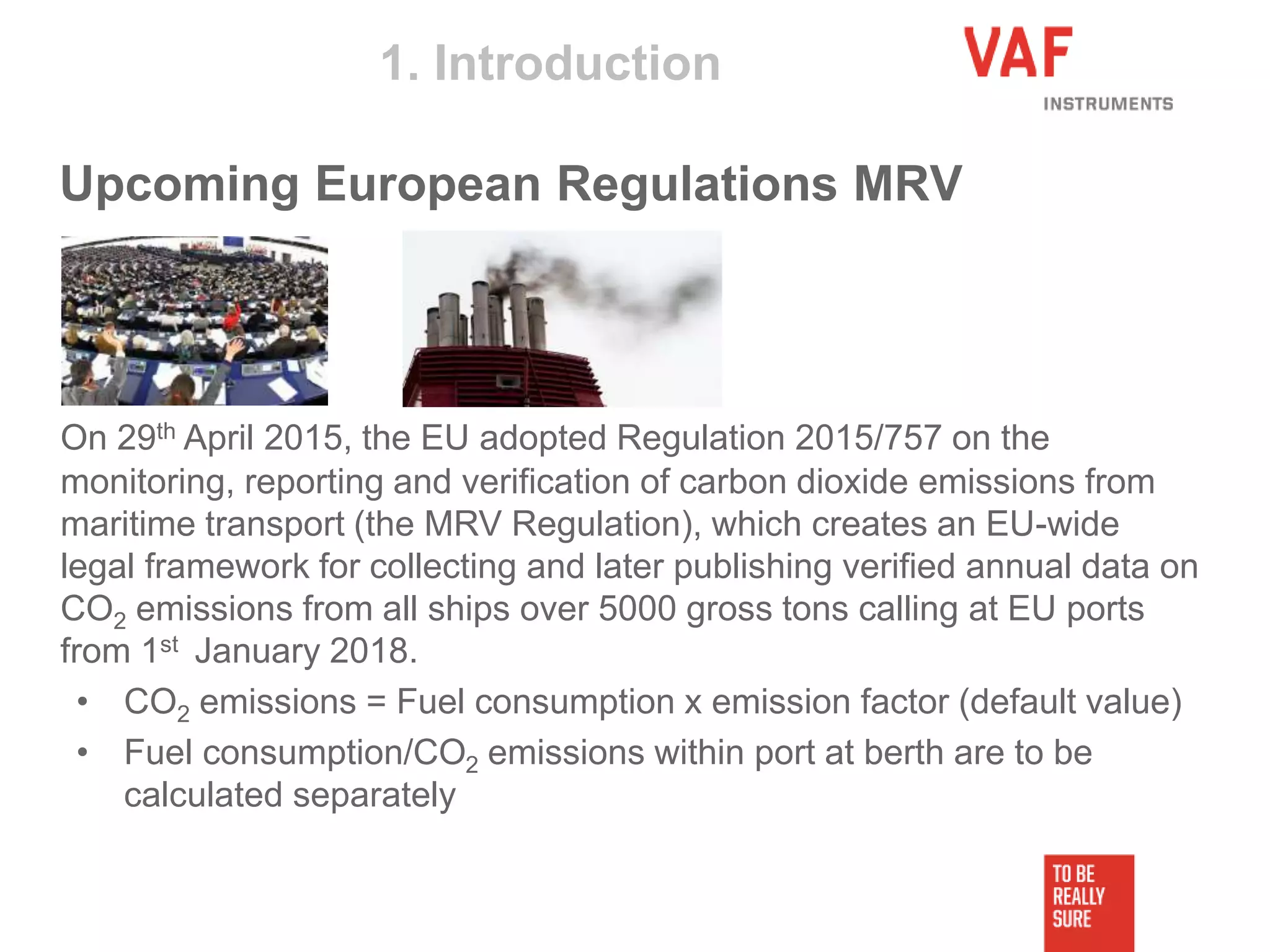 On 29th April 2015, the EU adopted Regulation 2015/757 on the
monitoring, reporting and verification of carbon dioxide emissions from
maritime transport (the MRV Regulation), which creates an EU-wide
legal framework for collecting and later publishing verified annual data on
CO2 emissions from all ships over 5000 gross tons calling at EU ports
from 1st January 2018.
• CO2 emissions = Fuel consumption x emission factor (default value)
• Fuel consumption/CO2 emissions within port at berth are to be
calculated separately
1. Introduction
Upcoming European Regulations MRV
 