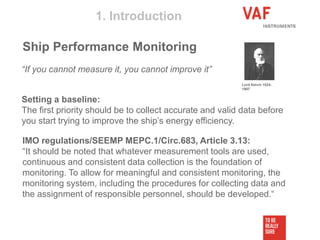 IMO regulations/SEEMP MEPC.1/Circ.683, Article 3.13:
“It should be noted that whatever measurement tools are used,
continuous and consistent data collection is the foundation of
monitoring. To allow for meaningful and consistent monitoring, the
monitoring system, including the procedures for collecting data and
the assignment of responsible personnel, should be developed.“
Setting a baseline:
The first priority should be to collect accurate and valid data before
you start trying to improve the ship’s energy efficiency.
1. Introduction
Ship Performance Monitoring
Lord Kelvin 1824-
1907
“If you cannot measure it, you cannot improve it”
 