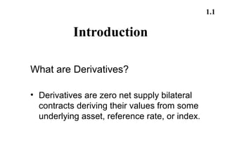 1.1

           Introduction

What are Derivatives?

• Derivatives are zero net supply bilateral
  contracts deriving their values from some
  underlying asset, reference rate, or index.
 