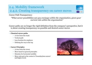 2.4. Mobility framework
2.4.2. Creating transparency on career moves
Career Path Transparency:
  “What career possibilities can you envisage within the organisation, given your
                        current role within the organisation”


Career paths are no longer the rigid definition from the company’s perspective, but it
 is about creating transparency on possible and desired career moves

• Classical career paths
     • A view from the trunk
     • Vertical path
     • Less freedom for employee
     • Defining the way to the top

• Career Principles
    • A view from the crown
    • More based on general principles
    • Stimulus for horizontal mobility
    • More relevant in the context of ‘boundaryless careers’
      and higher levels
                                                                                     28
 