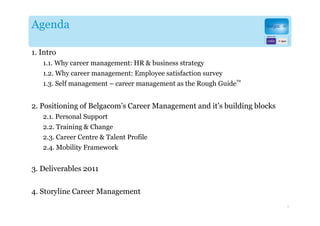 Agenda

1. Intro
   1.1. Why career management: HR & business strategy
   1.2. Why career management: Employee satisfaction survey
                                                                 TM
   1.3. Self management – career management as the Rough Guide


2. Positioning of Belgacom’s Career Management and it’s building blocks
   2.1. Personal Support
   2.2. Training & Change
   2.3. Career Centre & Talent Profile
   2.4. Mobility Framework


3. Deliverables 2011

4. Storyline Career Management
                                                                          3
 