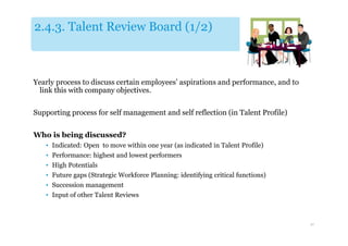 2.4.3. Talent Review Board (1/2)



Yearly process to discuss certain employees’ aspirations and performance, and to
 link this with company objectives.

Supporting process for self management and self reflection (in Talent Profile)


Who is being discussed?
   • Indicated: Open to move within one year (as indicated in Talent Profile)
   • Performance: highest and lowest performers
   • High Potentials
   • Future gaps (Strategic Workforce Planning: identifying critical functions)
   • Succession management
   • Input of other Talent Reviews



                                                                                   30
 