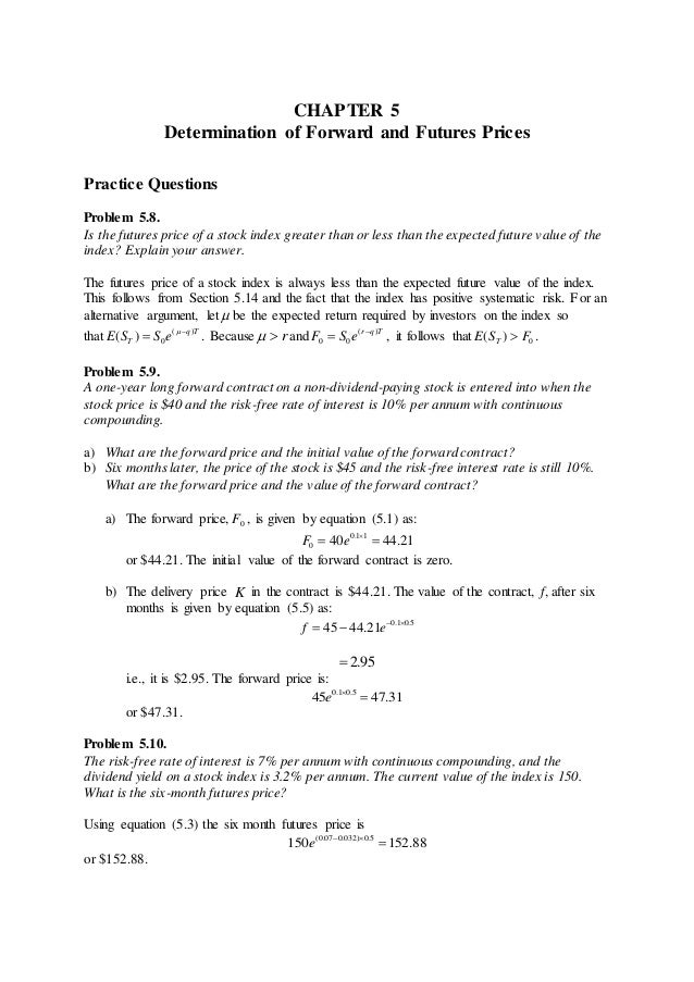 CHAPTER 5
Determination of Forward and Futures Prices
Practice Questions
Problem 5.8.
Is the futures price of a stock index greater than or less than the expected future value of the
index? Explain your answer.
The futures price of a stock index is always less than the expected future value of the index.
This follows from Section 5.14 and the fact that the index has positive systematic risk. For an
alternative argument, let  be the expected return required by investors on the index so
that ( )
0
( ) q T
T
E S S e 
 
. Because r

 and ( )
0 0
r q T
F S e 
 , it follows that 0
( )
T
E S F
 .
Problem 5.9.
A one-year long forward contract on a non-dividend-paying stock is entered into when the
stock price is $40 and the risk-free rate of interest is 10% per annum with continuous
compounding.
a) What are the forward price and the initial value of the forward contract?
b) Six months later, the price of the stock is $45 and the risk-free interest rate is still 10%.
What are the forward price and the value of the forward contract?
a) The forward price, 0
F , is given by equation (5.1) as:
0 1 1
0 40 44 21
F e  
  
or $44.21. The initial value of the forward contract is zero.
b) The delivery price K in the contract is $44.21. The value of the contract, f, after six
months is given by equation (5.5) as:
0 1 0 5
45 44 21
f e   
  
2 95
 
i.e., it is $2.95. The forward price is:
0 1 0 5
45 47 31
e   
 
or $47.31.
Problem 5.10.
The risk-free rate of interest is 7% per annum with continuous compounding, and the
dividend yield on a stock index is 3.2% per annum. The current value of the index is 150.
What is the six-month futures price?
Using equation (5.3) the six month futures price is
(0 07 0 032) 0 5
150 152 88
e     
 
or $152.88.
 