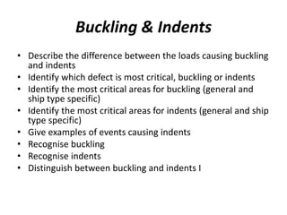 Buckling & Indents
• Describe the difference between the loads causing buckling
and indents
• Identify which defect is most critical, buckling or indents
• Identify the most critical areas for buckling (general and
ship type specific)
• Identify the most critical areas for indents (general and ship
type specific)
• Give examples of events causing indents
• Recognise buckling
• Recognise indents
• Distinguish between buckling and indents I
 