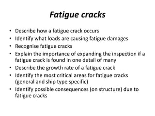 Fatigue cracks
• Describe how a fatigue crack occurs
• Identify what loads are causing fatigue damages
• Recognise fatigue cracks
• Explain the importance of expanding the inspection if a
fatigue crack is found in one detail of many
• Describe the growth rate of a fatigue crack
• Identify the most critical areas for fatigue cracks
(general and ship type specific)
• Identify possible consequences (on structure) due to
fatigue cracks
 