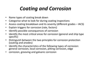 Coating and Corrosion
• Name types of coating break down
• Categorise what to look for during coating inspections
• Assess coating breakdown and its severity (different grades – IACS)
• Explain triggers for corrosion (rate, factors)
• Identify possible consequences of corrosion
• Identify the most critical areas for corrosion (general and ship type
specific)
• Distinguish between the two principles for corrosion protection
(coating and anodes)
• Identify the characteristics of the following types of corrosion:
general corrosion, local corrosion, pitting corrosion, edge
• corrosion, grooving and galvanic corrosion
 