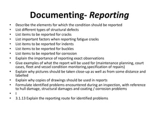 Documenting- Reporting
• Describe the elements for which the condition should be reported
• List different types of structural defects
• List items to be reported for cracks
• List important factors when reporting fatigue cracks
• List items to be reported for indents
• List items to be reported for buckles
• List items to be reported for corrosion
• Explain the importance of reporting exact observations
• Give examples of what the report will be used for (maintenance planning, court
cases, fleet and vessel condition monitoring,specification of repairs)
• Explain why pictures should be taken close-up as well as from some distance and
labelled
• Explain why copies of drawings should be used in reports
• Formulate identified problems encountered during an inspection, with reference
to hull damage, structural damages and coating / corrosion problems
• I
• 3.1.13 Explain the reporting route for identified problems
 
