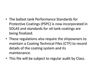 • The ballast tank Performance Standards for
Protective Coatings (PSPC) is now incorporated in
SOLAS and standards for oil tank coatings are
being finalized.
• These regulations also require the shipowners to
maintain a Coating Technical Files (CTF) to record
details of the coating system and its
maintenance.
• This file will be subject to regular audit by Class.
 