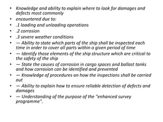 • Knowledge and ability to explain where to look for damages and
defects most commonly
• encountered due to:
• .1 loading and unloading operations
• .2 corrosion
• .3 severe weather conditions
• — Ability to state which parts of the ship shall be inspected each
time in order to cover all parts within a given period of time
• — Identify those elements of the ship structure which are critical to
the safety of the ship
• — State the causes of corrosion in cargo spaces and ballast tanks
and how corrosion can be identified and prevented
• — Knowledge of procedures on how the inspections shall be carried
out
• — Ability to explain how to ensure reliable detection of defects and
damages
• — Understanding of the purpose of the "enhanced survey
programme".
 