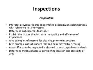 Inspections
Preparation
• Interpret previous reports on identified problems (including notices
with reference to sister vessels)
• Determine critical areas to inspect
• Explain the factors that increase the quality and efficiency of
inspections
• Give examples of reasons for cleaning prior to inspections
• Give examples of substances that can be removed by cleaning
• Assess if area to be inspected is cleaned to an acceptable standards
• Determine means of access, considering location and criticality of
area
 