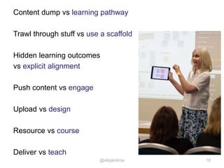 Content dump vs learning pathway
Trawl through stuff vs use a scaffold
Hidden learning outcomes
vs explicit alignment
Push content vs engage
Upload vs design
Resource vs course
Deliver vs teach
19@alejandroa
 