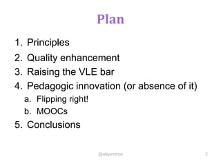 Plan
1. Principles
2. Quality enhancement
3. Raising the VLE bar
4. Pedagogic innovation (or absence of it)
a. Flipping right!
b. MOOCs
5. Conclusions
@alejandroa 2
 