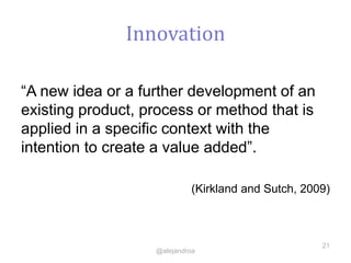 Innovation
“A new idea or a further development of an
existing product, process or method that is
applied in a specific context with the
intention to create a value added”.
(Kirkland and Sutch, 2009)
21
@alejandroa
 