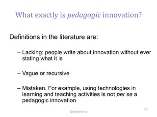 What exactly is pedagogic innovation?
Definitions in the literature are:
– Lacking: people write about innovation without ever
stating what it is
– Vague or recursive
– Mistaken. For example, using technologies in
learning and teaching activities is not per se a
pedagogic innovation
22
@alejandroa
 