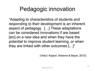 Pedagogic innovation
“Adapting to characteristics of students and
responding to their development is an inherent
aspect of pedagogy. […] These adaptations
can be considered innovations if are based
[sic] on a new idea and when they have the
potential to improve student learning, or when
they are linked with other outcomes […]”
(Vieluf, Kaplan, Klieeme & Bayer, 2012)
24
@alejandroa
 
